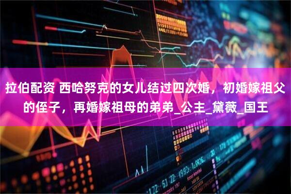 拉伯配资 西哈努克的女儿结过四次婚，初婚嫁祖父的侄子，再婚嫁祖母的弟弟_公主_黛薇_国王