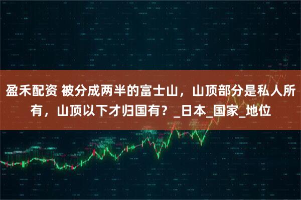 盈禾配资 被分成两半的富士山，山顶部分是私人所有，山顶以下才归国有？_日本_国家_地位