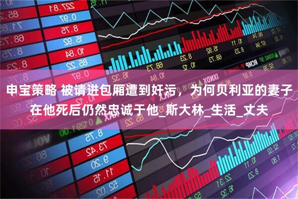 申宝策略 被请进包厢遭到奸污，为何贝利亚的妻子在他死后仍然忠诚于他_斯大林_生活_丈夫