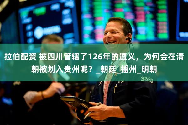 拉伯配资 被四川管辖了126年的遵义，为何会在清朝被划入贵州呢？_朝廷_播州_明朝