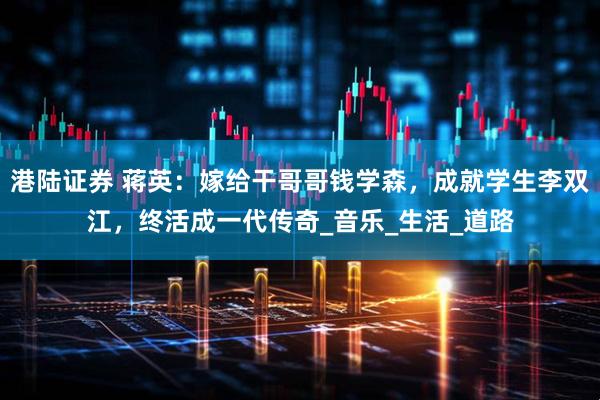 港陆证券 蒋英：嫁给干哥哥钱学森，成就学生李双江，终活成一代传奇_音乐_生活_道路