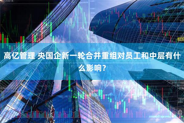 高亿管理 央国企新一轮合并重组对员工和中层有什么影响？