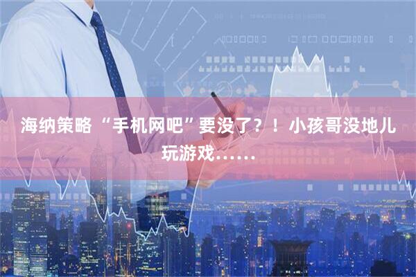 海纳策略 “手机网吧”要没了？！小孩哥没地儿玩游戏……
