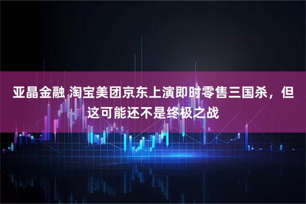亚晶金融 淘宝美团京东上演即时零售三国杀，但这可能还不是终极之战
