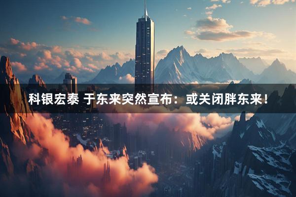 科银宏泰 于东来突然宣布：或关闭胖东来！
