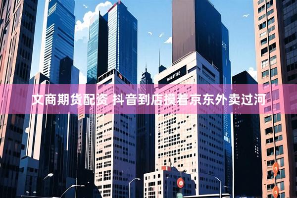 文商期货配资 抖音到店摸着京东外卖过河