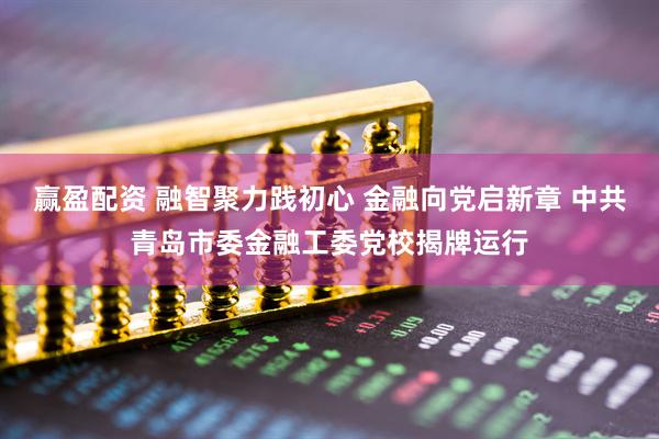 赢盈配资 融智聚力践初心 金融向党启新章 中共青岛市委金融工委党校揭牌运行