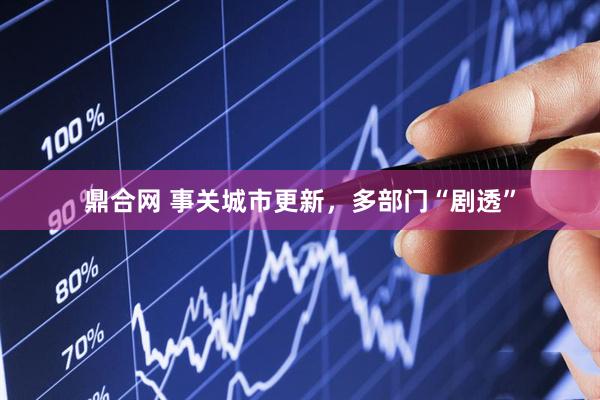鼎合网 事关城市更新，多部门“剧透”