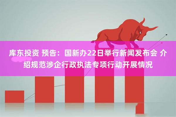 库东投资 预告：国新办22日举行新闻发布会 介绍规范涉企行政执法专项行动开展情况