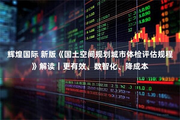 辉煌国际 新版《国土空间规划城市体检评估规程》解读｜更有效、数智化、降成本