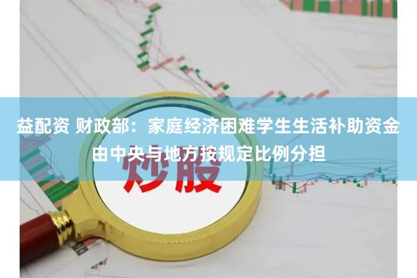 益配资 财政部：家庭经济困难学生生活补助资金由中央与地方按规定比例分担
