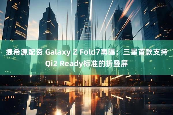 捷希源配资 Galaxy Z Fold7再曝：三星首款支持Qi2 Ready标准的折叠屏