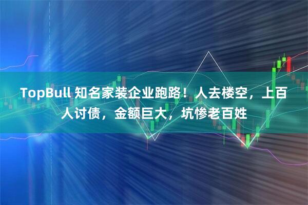 TopBull 知名家装企业跑路！人去楼空，上百人讨债，金额巨大，坑惨老百姓
