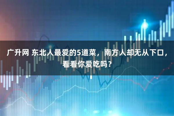 广升网 东北人最爱的5道菜，南方人却无从下口，看看你爱吃吗？