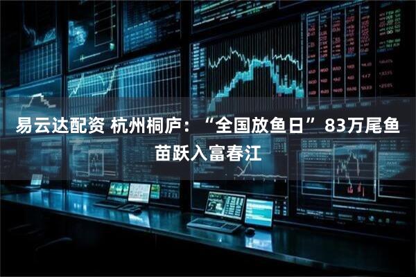 易云达配资 杭州桐庐：“全国放鱼日” 83万尾鱼苗跃入富春江