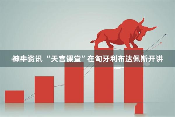 神牛资讯 “天宫课堂”在匈牙利布达佩斯开讲