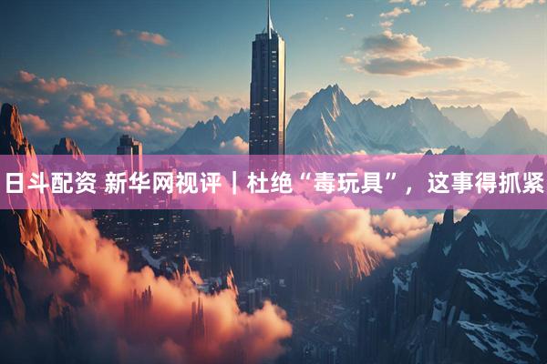 日斗配资 新华网视评｜杜绝“毒玩具”，这事得抓紧
