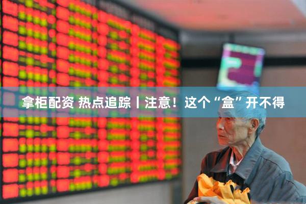 拿柜配资 热点追踪丨注意！这个“盒”开不得