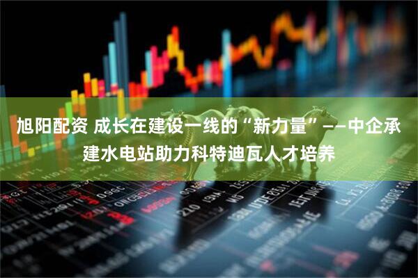 旭阳配资 成长在建设一线的“新力量”——中企承建水电站助力科特迪瓦人才培养