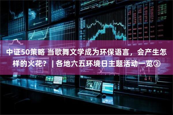 中证50策略 当歌舞文学成为环保语言，会产生怎样的火花？ | 各地六五环境日主题活动一览②