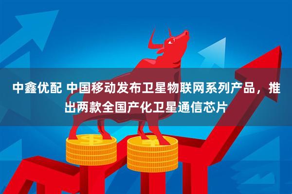 中鑫优配 中国移动发布卫星物联网系列产品，推出两款全国产化卫星通信芯片