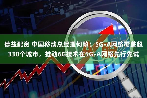 德益配资 中国移动总经理何飚：5G-A网络覆盖超330个城市，推动6G技术在5G-A网络先行先试