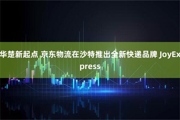 华楚新起点 京东物流在沙特推出全新快递品牌 JoyExpress
