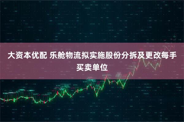 大资本优配 乐舱物流拟实施股份分拆及更改每手买卖单位