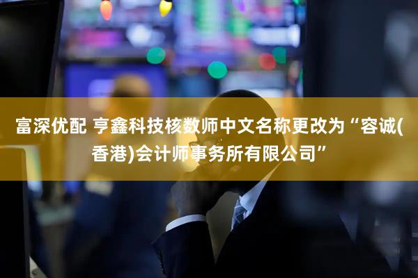 富深优配 亨鑫科技核数师中文名称更改为“容诚(香港)会计师事务所有限公司”