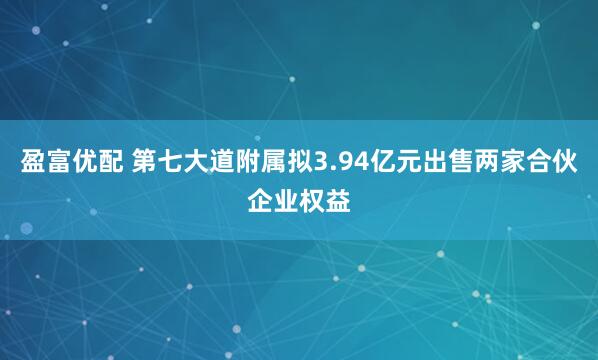 盈富优配 第七大道附属拟3.94亿元出售两家合伙企业权益