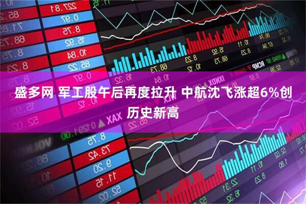 盛多网 军工股午后再度拉升 中航沈飞涨超6%创历史新高