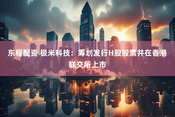 东程配资 极米科技：筹划发行H股股票并在香港联交所上市