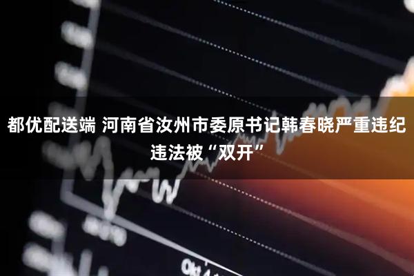 都优配送端 河南省汝州市委原书记韩春晓严重违纪违法被“双开”