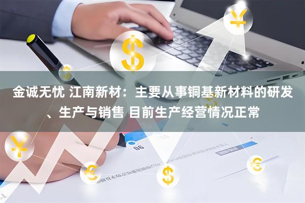 金诚无忧 江南新材：主要从事铜基新材料的研发、生产与销售 目前生产经营情况正常