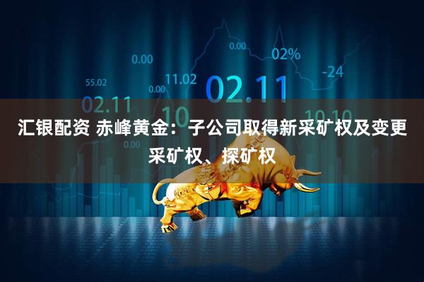 汇银配资 赤峰黄金：子公司取得新采矿权及变更采矿权、探矿权