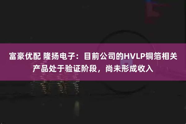 富豪优配 隆扬电子：目前公司的HVLP铜箔相关产品处于验证阶段，尚未形成收入
