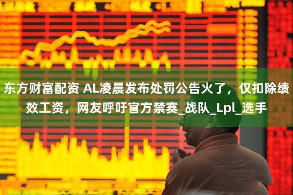 东方财富配资 AL凌晨发布处罚公告火了，仅扣除绩效工资，网友呼吁官方禁赛_战队_Lpl_选手