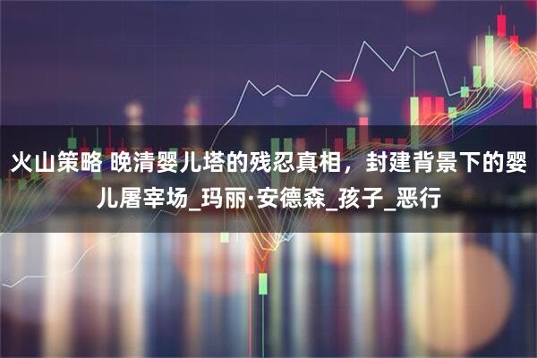 火山策略 晚清婴儿塔的残忍真相，封建背景下的婴儿屠宰场_玛丽·安德森_孩子_恶行