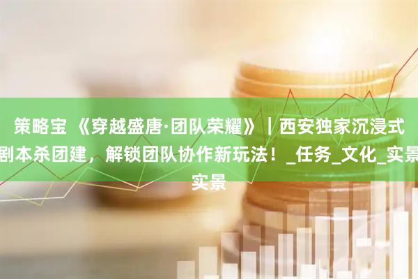 策略宝 《穿越盛唐·团队荣耀》｜西安独家沉浸式剧本杀团建，解锁团队协作新玩法！_任务_文化_实景