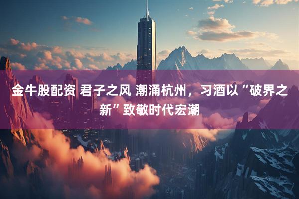 金牛股配资 君子之风 潮涌杭州，习酒以“破界之新”致敬时代宏潮