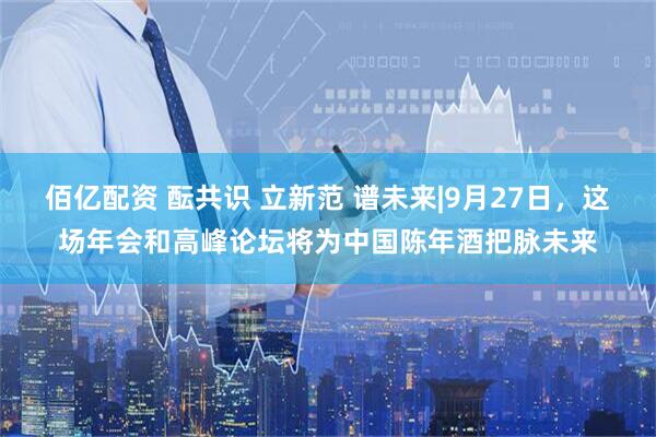 佰亿配资 酝共识 立新范 谱未来|9月27日，这场年会和高峰论坛将为中国陈年酒把脉未来