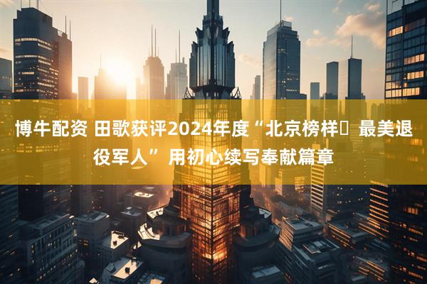 博牛配资 田歌获评2024年度“北京榜样・最美退役军人” 用初心续写奉献篇章
