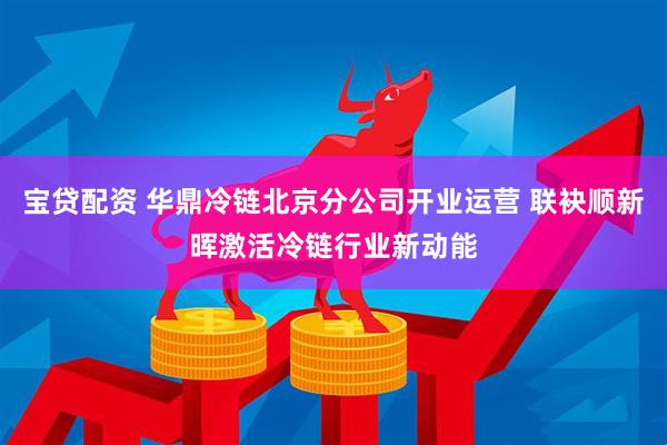 宝贷配资 华鼎冷链北京分公司开业运营 联袂顺新晖激活冷链行业新动能