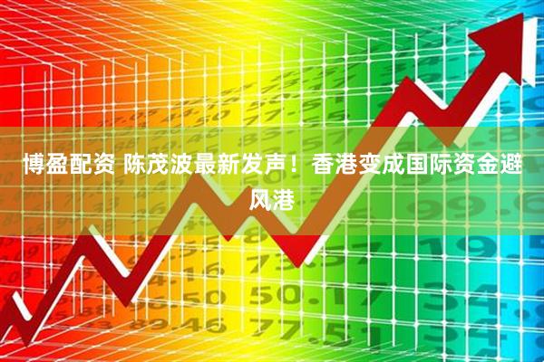 博盈配资 陈茂波最新发声！香港变成国际资金避风港