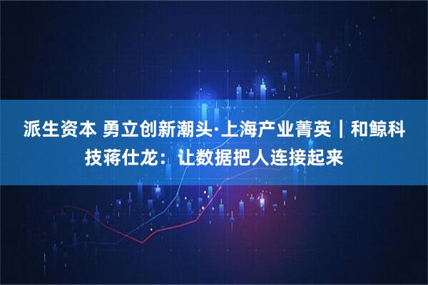 派生资本 勇立创新潮头·上海产业菁英｜和鲸科技蒋仕龙：让数据把人连接起来