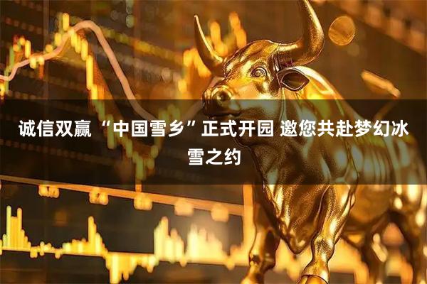 诚信双赢 “中国雪乡”正式开园 邀您共赴梦幻冰雪之约