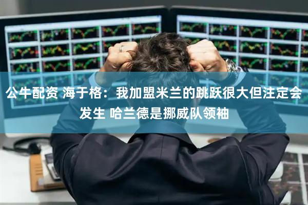 公牛配资 海于格：我加盟米兰的跳跃很大但注定会发生 哈兰德是挪威队领袖