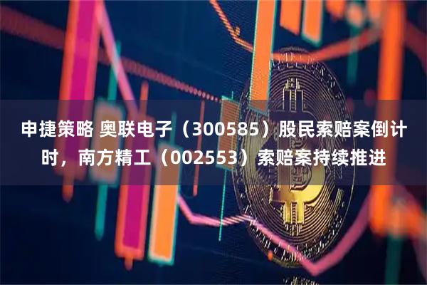 申捷策略 奥联电子（300585）股民索赔案倒计时，南方精工（002553）索赔案持续推进