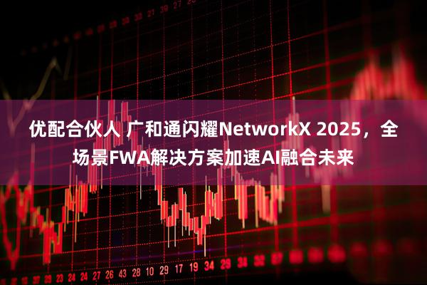 优配合伙人 广和通闪耀NetworkX 2025，全场景FWA解决方案加速AI融合未来
