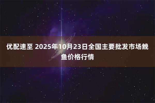 优配速至 2025年10月23日全国主要批发市场鮸鱼价格行情